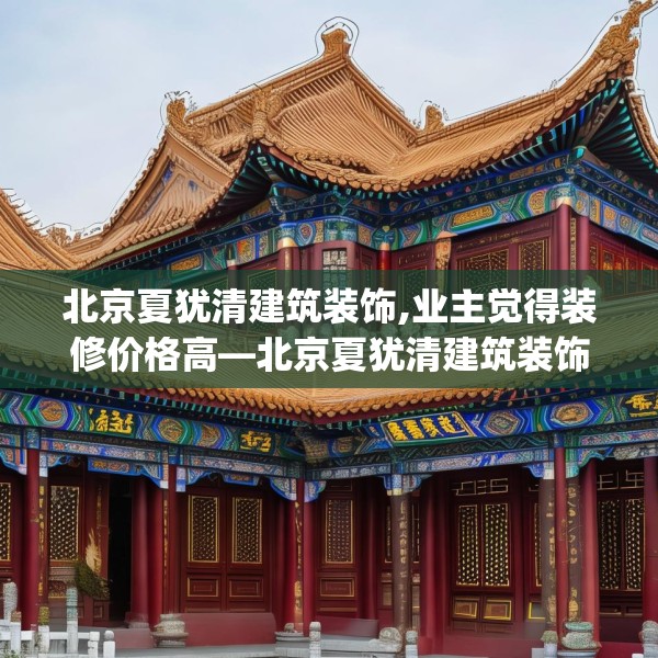 北京夏犹清建筑装饰,业主觉得装修价格高—北京夏犹清建筑装饰445.a321b322c325fgy.332poiy