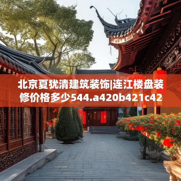 北京夏犹清建筑装饰|连江楼盘装修价格多少544.a420b421c424fgy.431htyj