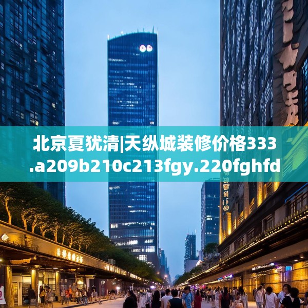 北京夏犹清|天纵城装修价格333.a209b210c213fgy.220fghfd