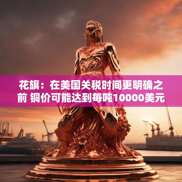 花旗：在美国关税时间更明确之前 铜价可能达到每吨10000美元