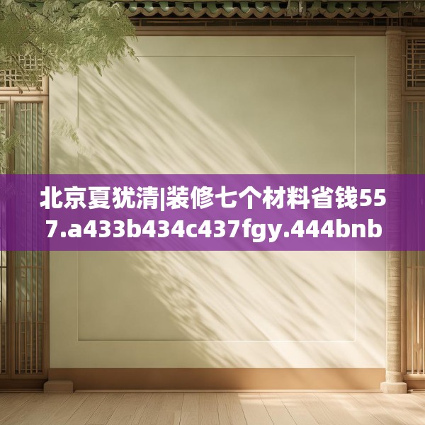 北京夏犹清|装修七个材料省钱557.a433b434c437fgy.444bnbn