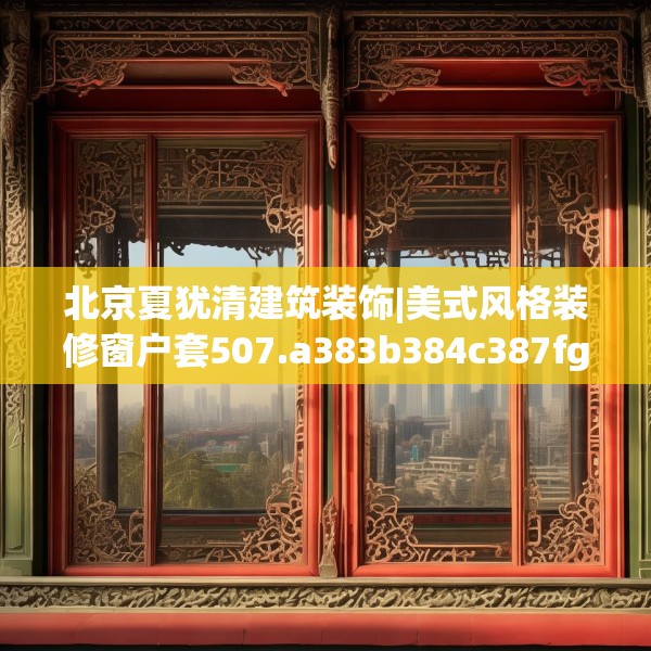 北京夏犹清建筑装饰|美式风格装修窗户套507.a383b384c387fgy.394uyk