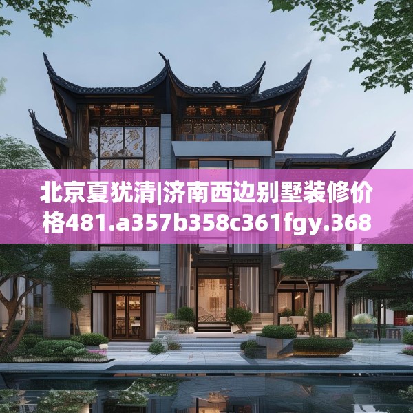 北京夏犹清|济南西边别墅装修价格481.a357b358c361fgy.368poiy