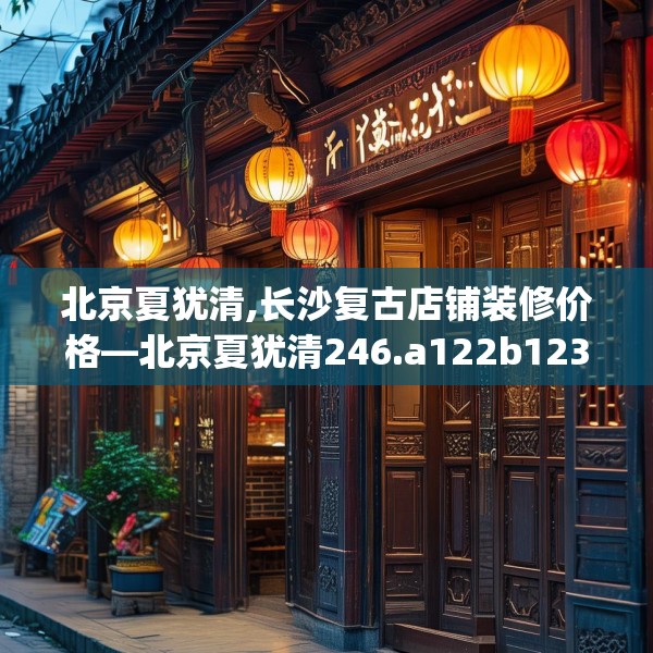 北京夏犹清,长沙复古店铺装修价格—北京夏犹清246.a122b123c126fgy.133lkjl