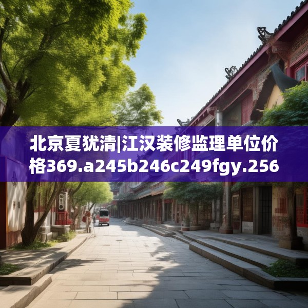 北京夏犹清|江汉装修监理单位价格369.a245b246c249fgy.256fghfd