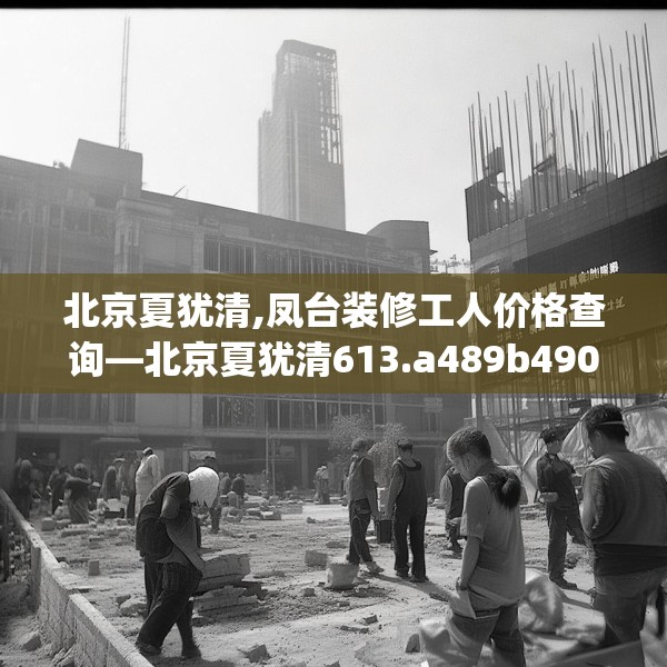 北京夏犹清,凤台装修工人价格查询—北京夏犹清613.a489b490c493fgy.500jhhj