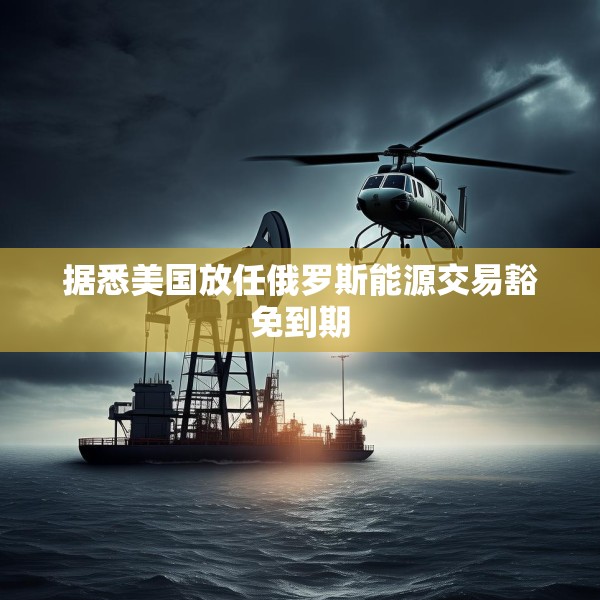 据悉美国放任俄罗斯能源交易豁免到期