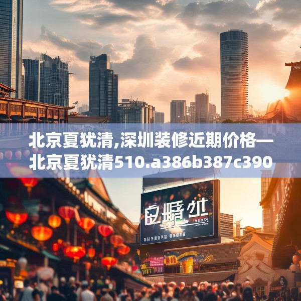 北京夏犹清,深圳装修近期价格—北京夏犹清510.a386b387c390fgy.397dsfds