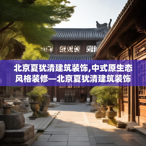 北京夏犹清建筑装饰,中式原生态风格装修—北京夏犹清建筑装饰263.a139b140c143fgy.150cvcx