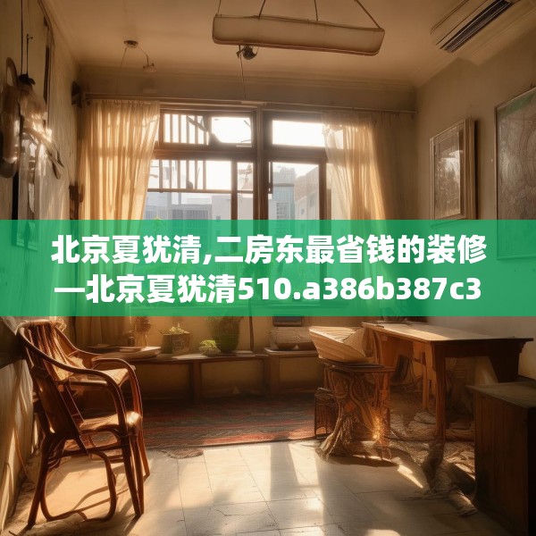 北京夏犹清,二房东最省钱的装修—北京夏犹清510.a386b387c390fgy.397dsfds