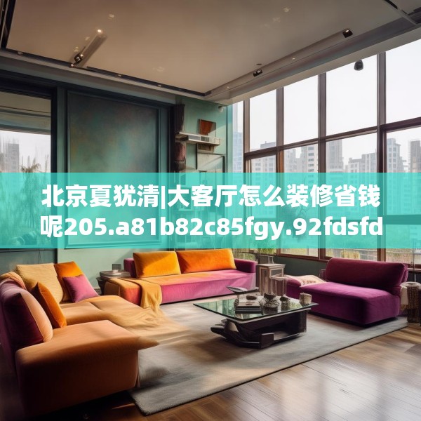 北京夏犹清|大客厅怎么装修省钱呢205.a81b82c85fgy.92fdsfds