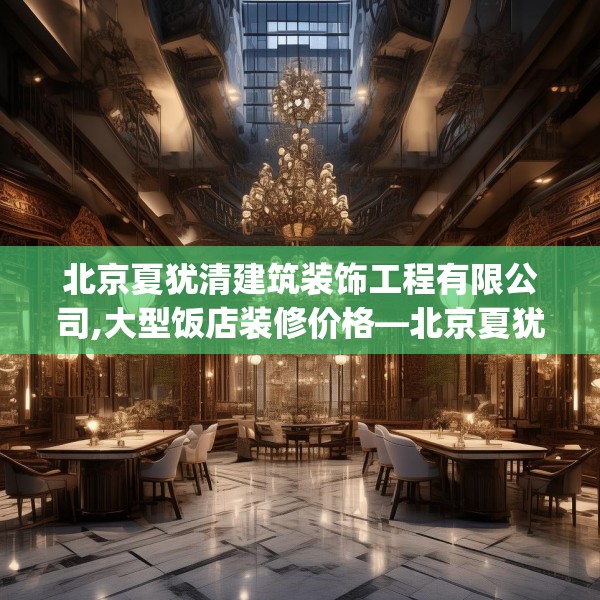 北京夏犹清建筑装饰工程有限公司,大型饭店装修价格—北京夏犹清建筑装饰工程有限公司283.a159b160c163fgy.170poiy