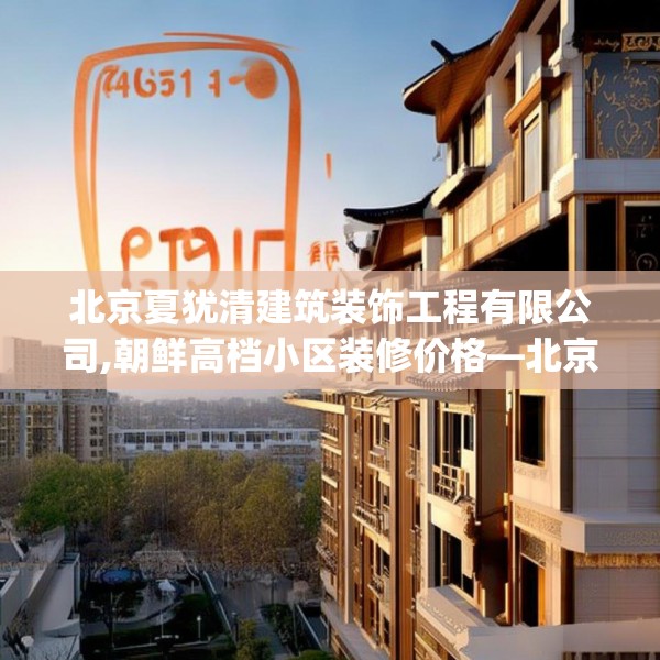 北京夏犹清建筑装饰工程有限公司,朝鲜高档小区装修价格—北京夏犹清建筑装饰工程有限公司351.a227b228c231fgy.238fghfd