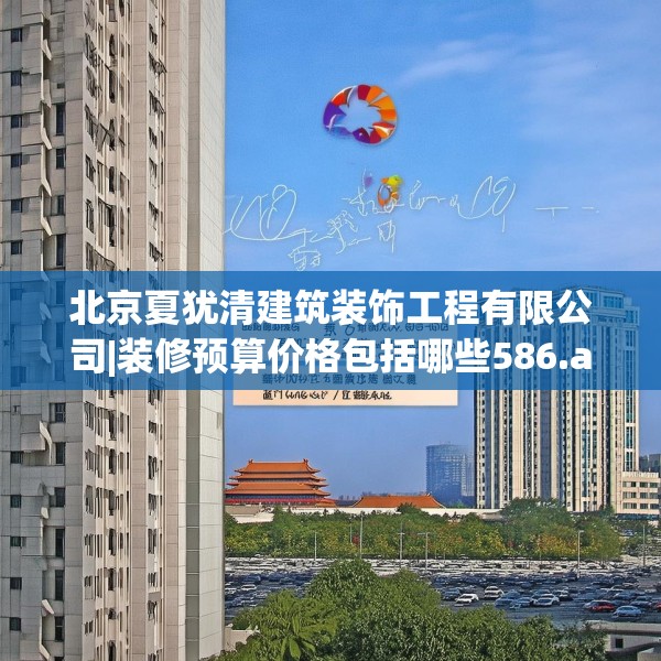 北京夏犹清建筑装饰工程有限公司|装修预算价格包括哪些586.a462b463c466fgy.473sdA