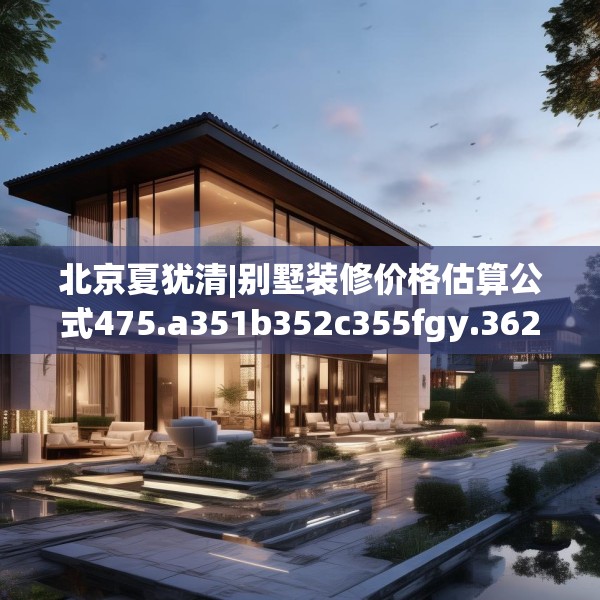 北京夏犹清|别墅装修价格估算公式475.a351b352c355fgy.362fdsfds