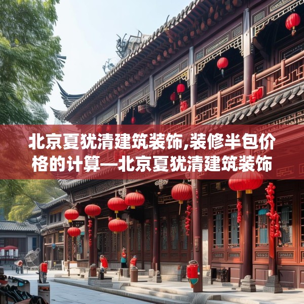 北京夏犹清建筑装饰,装修半包价格的计算—北京夏犹清建筑装饰240.a116b117c120fgy.127dsfds