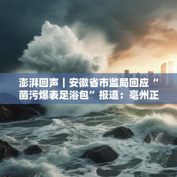 澎湃回声｜安徽省市监局回应“菌污爆表足浴包”报道：亳州正开展核查