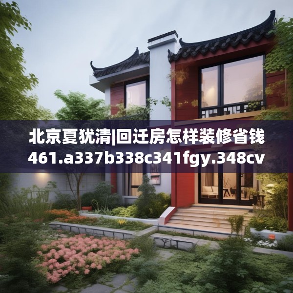 北京夏犹清|回迁房怎样装修省钱461.a337b338c341fgy.348cvcx