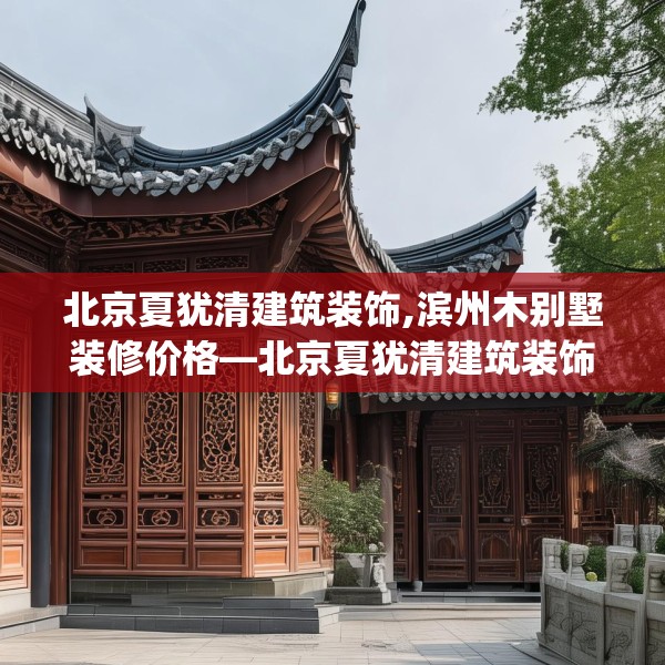 北京夏犹清建筑装饰,滨州木别墅装修价格—北京夏犹清建筑装饰158.a34b35c38fgy.45xczxv