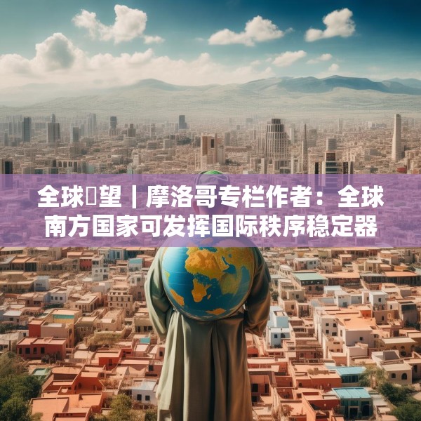 全球瞭望｜摩洛哥专栏作者：全球南方国家可发挥国际秩序稳定器作用