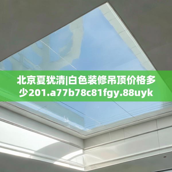 北京夏犹清|白色装修吊顶价格多少201.a77b78c81fgy.88uyk