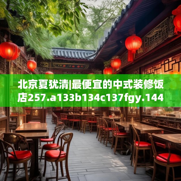 北京夏犹清|最便宜的中式装修饭店257.a133b134c137fgy.144fds