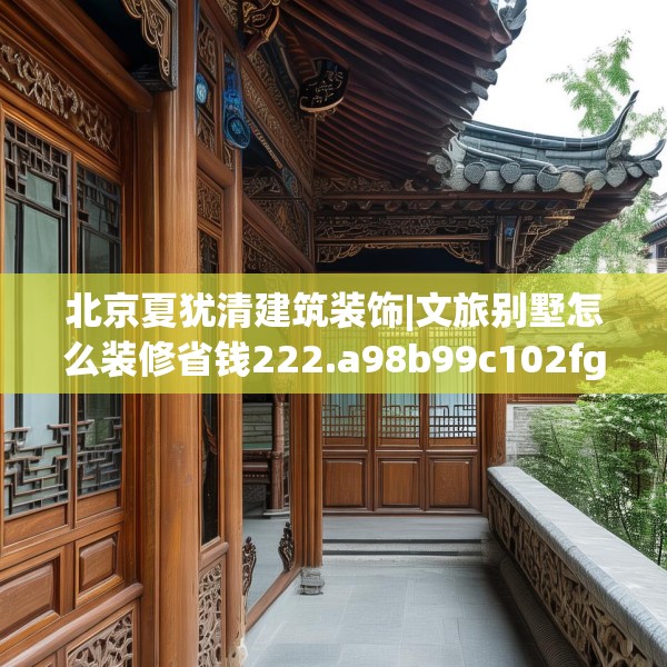 北京夏犹清建筑装饰|文旅别墅怎么装修省钱222.a98b99c102fgy.109dsfds