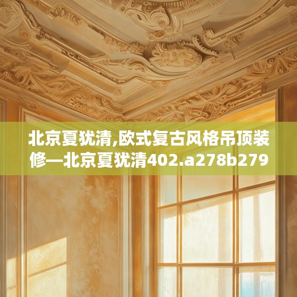 北京夏犹清,欧式复古风格吊顶装修—北京夏犹清402.a278b279c282fgy.289dsfds