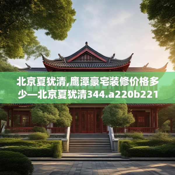北京夏犹清,鹰潭豪宅装修价格多少—北京夏犹清344.a220b221c224fgy.23176672