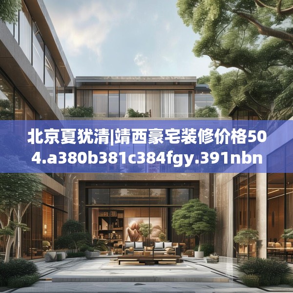 北京夏犹清|靖西豪宅装修价格504.a380b381c384fgy.391nbn