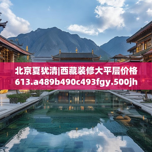 北京夏犹清|西藏装修大平层价格613.a489b490c493fgy.500jhhj