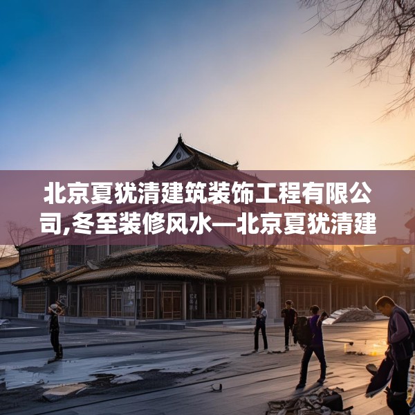 北京夏犹清建筑装饰工程有限公司,冬至装修风水—北京夏犹清建筑装饰工程有限公司345.a221b222c225fgy.232uyk