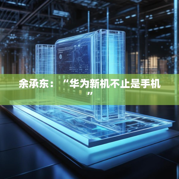 余承东：“华为新机不止是手机”