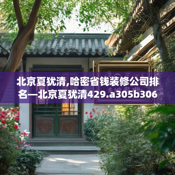 北京夏犹清,哈密省钱装修公司排名—北京夏犹清429.a305b306c309fgy.316fhsg