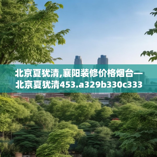 北京夏犹清,襄阳装修价格烟台—北京夏犹清453.a329b330c333fgy.340uyk