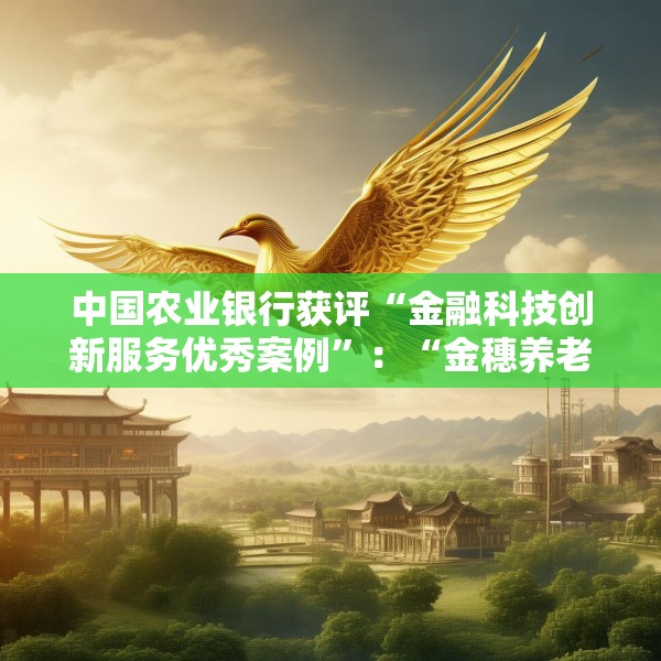 中国农业银行获评“金融科技创新服务优秀案例”：“金穗养老”数字服务工程，以科技之翼守护消费者安心