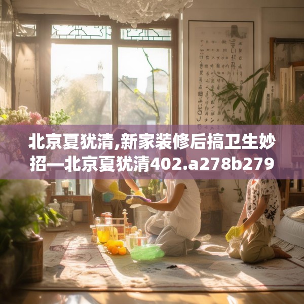 北京夏犹清,新家装修后搞卫生妙招—北京夏犹清402.a278b279c282fgy.289dsfds