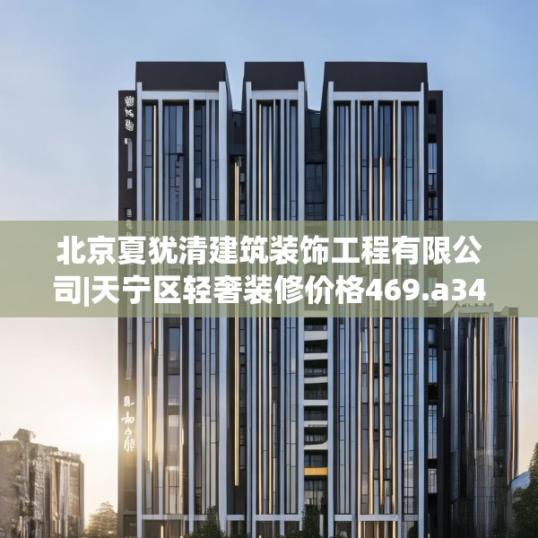 北京夏犹清建筑装饰工程有限公司|天宁区轻奢装修价格469.a345b346c349fgy.356jhhj
