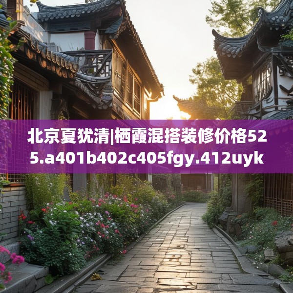 北京夏犹清|栖霞混搭装修价格525.a401b402c405fgy.412uyk