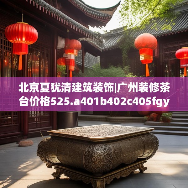 北京夏犹清建筑装饰|广州装修茶台价格525.a401b402c405fgy.412uyk