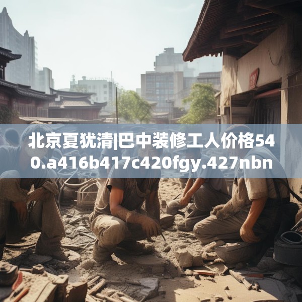 北京夏犹清|巴中装修工人价格540.a416b417c420fgy.427nbn
