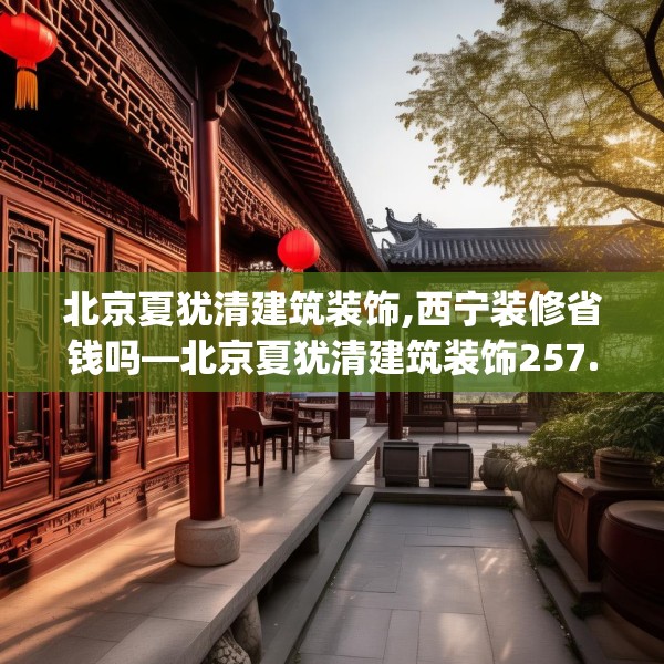 北京夏犹清建筑装饰,西宁装修省钱吗—北京夏犹清建筑装饰257.a133b134c137fgy.144fds