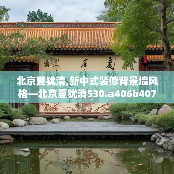北京夏犹清,新中式装修背景墙风格—北京夏犹清530.a406b407c410fgy.417wew