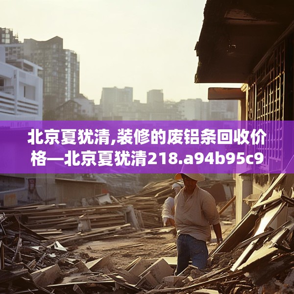 北京夏犹清,装修的废铝条回收价格—北京夏犹清218.a94b95c98fgy.10576679