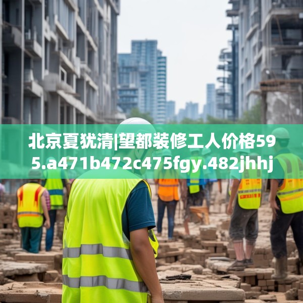 北京夏犹清|望都装修工人价格595.a471b472c475fgy.482jhhj