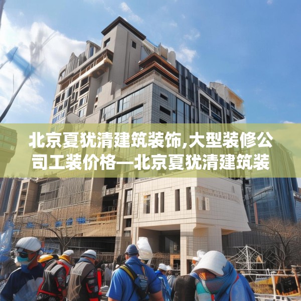 北京夏犹清建筑装饰,大型装修公司工装价格—北京夏犹清建筑装饰465.a341b342c345fgy.352fhsg