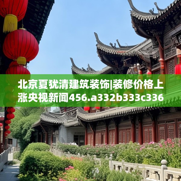 北京夏犹清建筑装饰|装修价格上涨央视新闻456.a332b333c336fgy.343dsfds