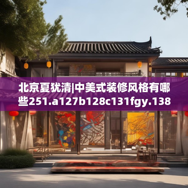 北京夏犹清|中美式装修风格有哪些251.a127b128c131fgy.138bnbn