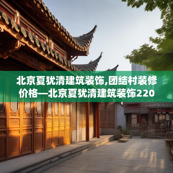 北京夏犹清建筑装饰,团结村装修价格—北京夏犹清建筑装饰220.a96b97c100fgy.107htyj