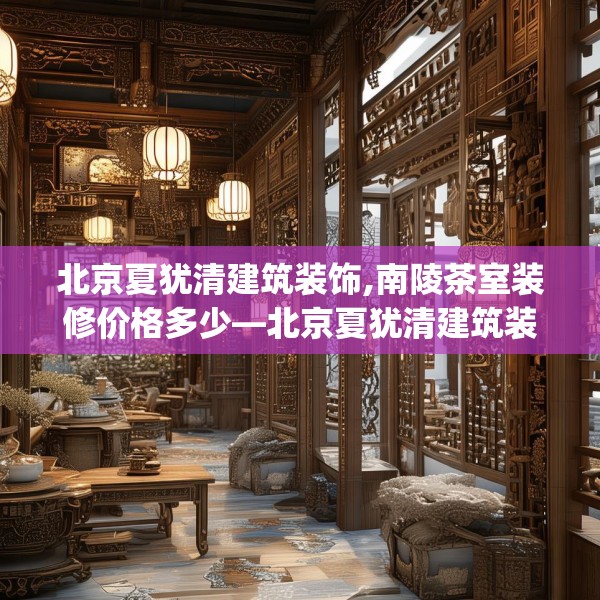 北京夏犹清建筑装饰,南陵茶室装修价格多少—北京夏犹清建筑装饰612.a488b489c492fgy.499nbn